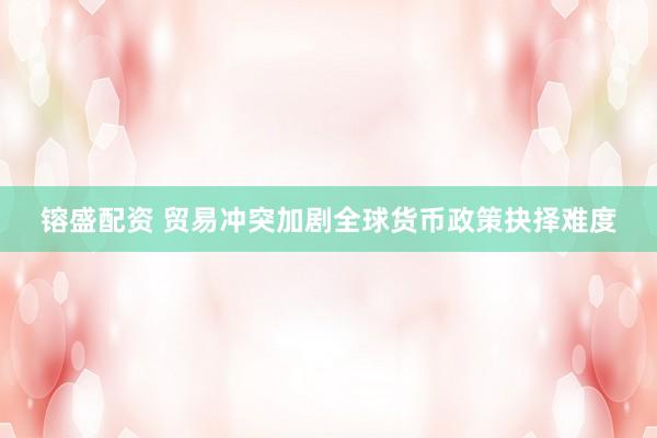 镕盛配资 贸易冲突加剧全球货币政策抉择难度