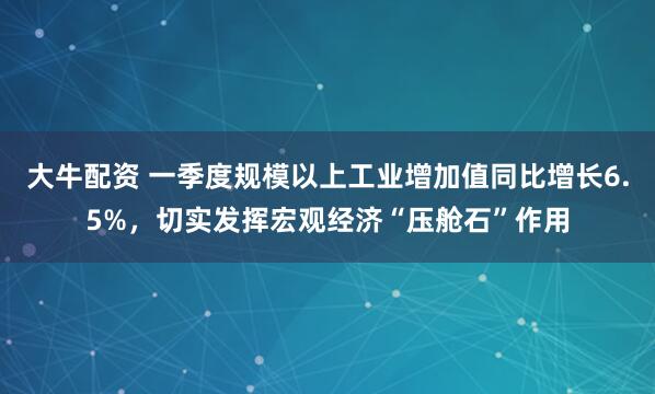 大牛配资 一季度规模以上工业增加值同比增长6.5%，切实发挥宏观经济“压舱石”作用