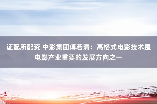 证配所配资 中影集团傅若清：高格式电影技术是电影产业重要的发展方向之一