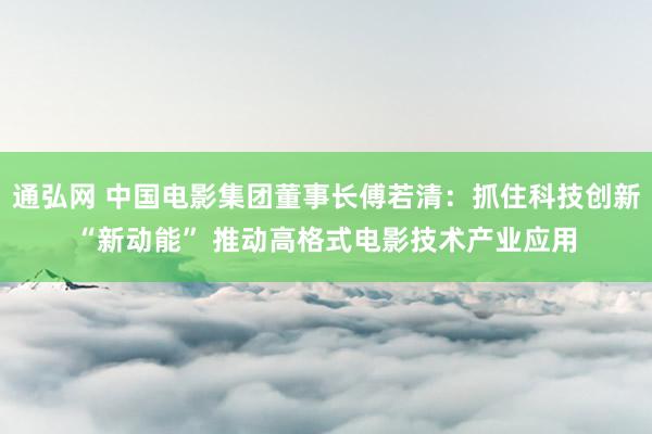 通弘网 中国电影集团董事长傅若清：抓住科技创新“新动能” 推动高格式电影技术产业应用