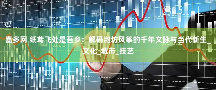 嘉多网 纸鸢飞处是吾乡：解码潍坊风筝的千年文脉与当代新生_文化_城市_技艺