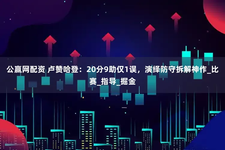 公赢网配资 卢赞哈登：20分9助仅1误，演绎防守拆解神作_比赛_指导_掘金