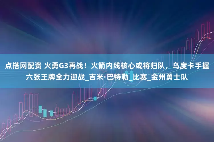 点搭网配资 火勇G3再战！火箭内线核心或将归队，乌度卡手握六张王牌全力迎战_吉米·巴特勒_比赛_金州勇士队