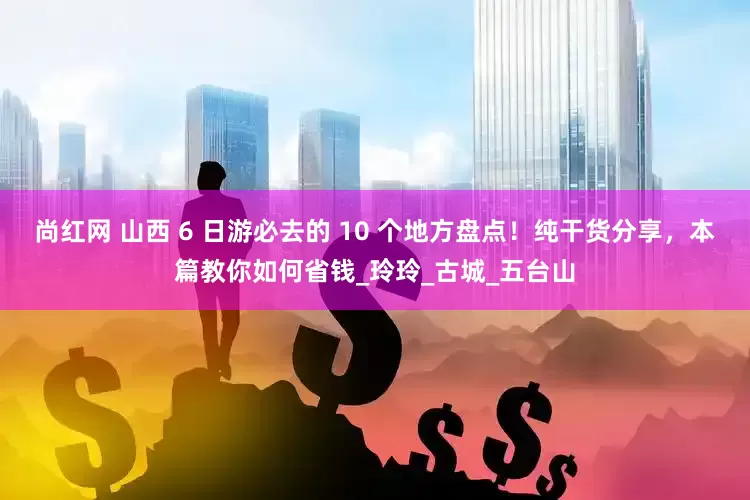 尚红网 山西 6 日游必去的 10 个地方盘点！纯干货分享，本篇教你如何省钱_玲玲_古城_五台山