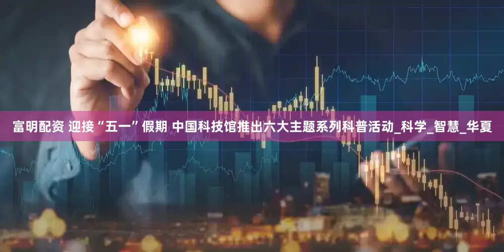 富明配资 迎接“五一”假期 中国科技馆推出六大主题系列科普活动_科学_智慧_华夏