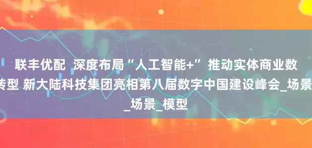 联丰优配  深度布局“人工智能+” 推动实体商业数智化转型 新大陆科技集团亮相第八届数字中国建设峰会_场景_模型