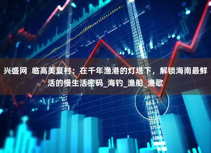 兴盛网  临高美夏村：在千年渔港的灯塔下，解锁海南最鲜活的慢生活密码_海钓_渔船_渔歌