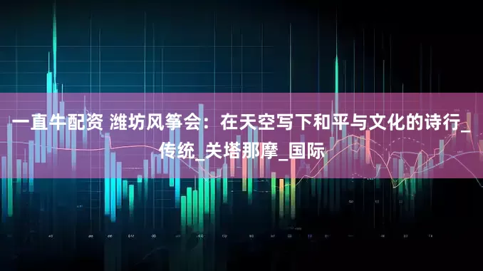 一直牛配资 潍坊风筝会：在天空写下和平与文化的诗行_传统_关塔那摩_国际