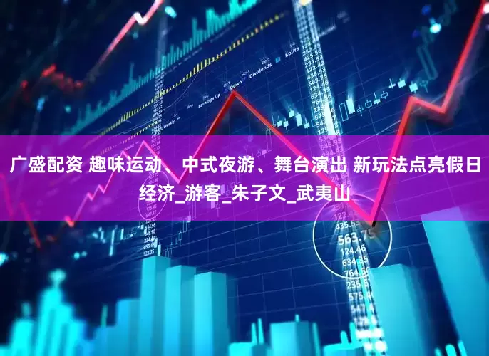广盛配资 趣味运动、中式夜游、舞台演出 新玩法点亮假日经济_游客_朱子文_武夷山
