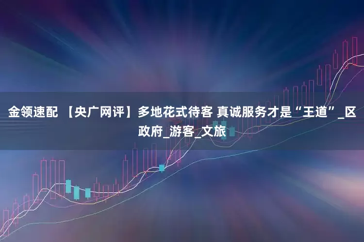 金领速配 【央广网评】多地花式待客 真诚服务才是“王道”_区政府_游客_文旅
