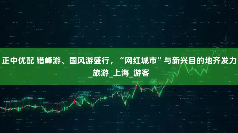 正中优配 错峰游、国风游盛行，“网红城市”与新兴目的地齐发力_旅游_上海_游客