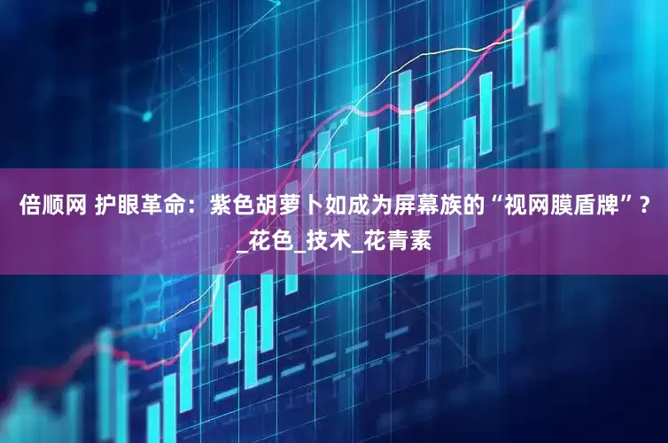 倍顺网 护眼革命：紫色胡萝卜如成为屏幕族的“视网膜盾牌”？_花色_技术_花青素