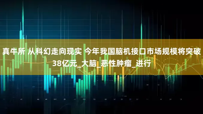 真牛所 从科幻走向现实 今年我国脑机接口市场规模将突破38亿元_大脑_恶性肿瘤_进行