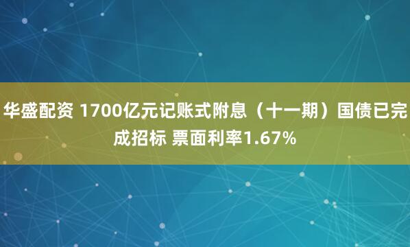 华盛配资 1700亿元记账式附息（十一期）国债已完成招标 票面利率1.67%