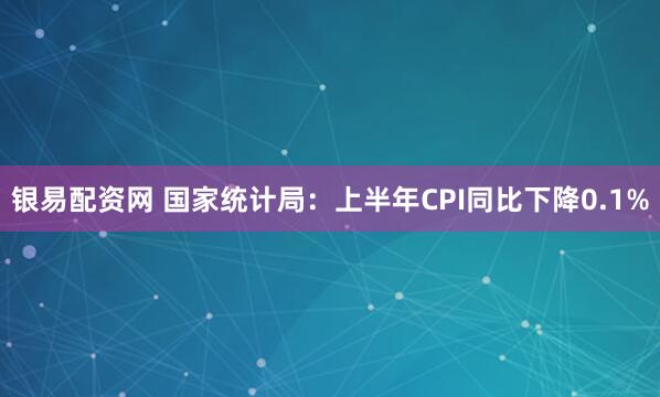 银易配资网 国家统计局：上半年CPI同比下降0.1%