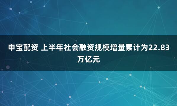 申宝配资 上半年社会融资规模增量累计为22.83万亿元