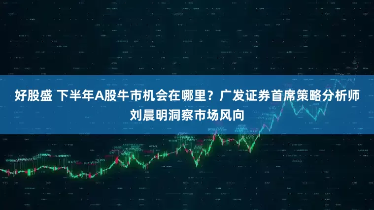 好股盛 下半年A股牛市机会在哪里？广发证券首席策略分析师刘晨明洞察市场风向