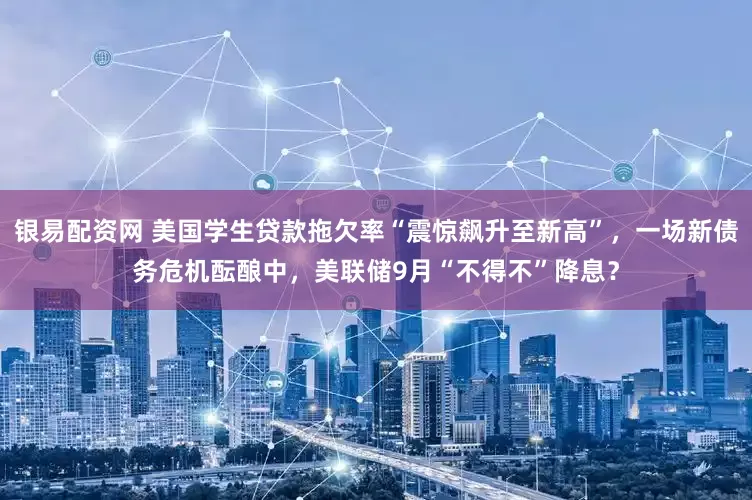 银易配资网 美国学生贷款拖欠率“震惊飙升至新高”，一场新债务危机酝酿中，美联储9月“不得不”降息？