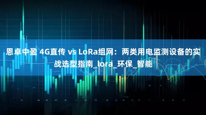 恩卓中盈 4G直传 vs LoRa组网：两类用电监测设备的实战选型指南_lora_环保_智能