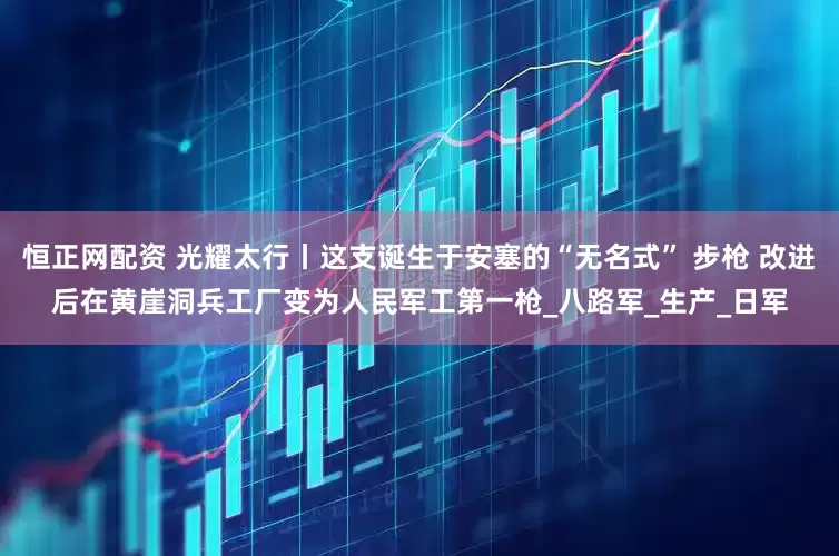 恒正网配资 光耀太行丨这支诞生于安塞的“无名式” 步枪 改进后在黄崖洞兵工厂变为人民军工第一枪_八路军_生产_日军