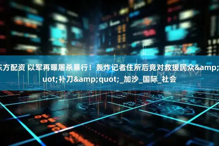 东方配资 以军再曝屠杀暴行！轰炸记者住所后竟对救援民众&quot;补刀&quot;_加沙_国际_社会