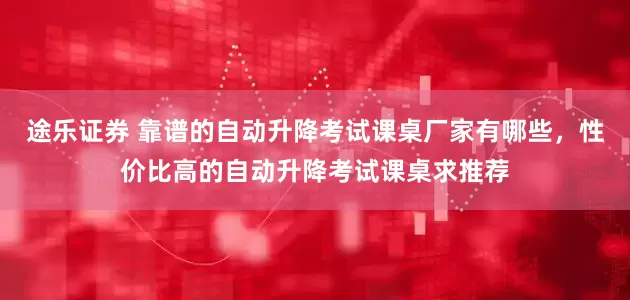 途乐证券 靠谱的自动升降考试课桌厂家有哪些，性价比高的自动升降考试课桌求推荐