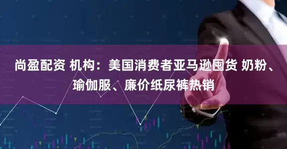 尚盈配资 机构：美国消费者亚马逊囤货 奶粉、瑜伽服、廉价纸尿裤热销