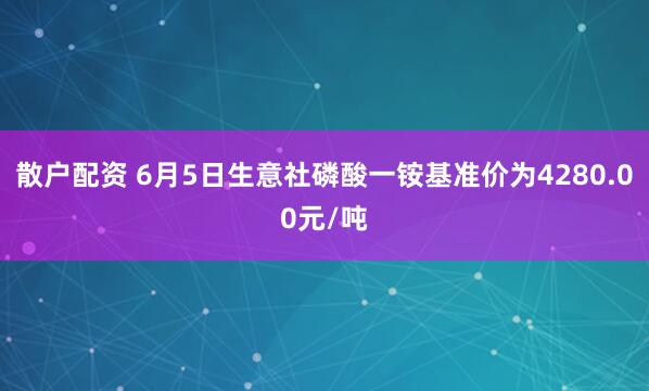 散户配资 6月5日生意社磷酸一铵基准价为4280.00元/吨