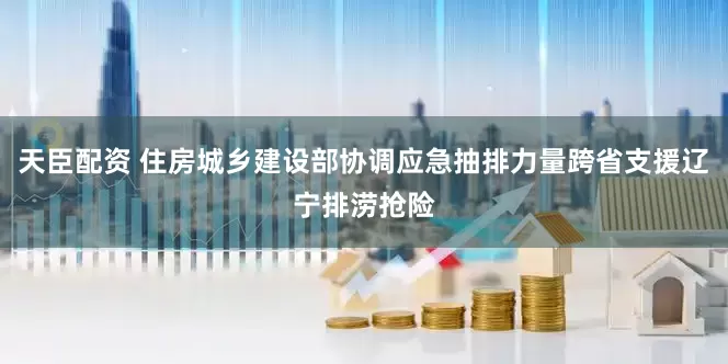 天臣配资 住房城乡建设部协调应急抽排力量跨省支援辽宁排涝抢险